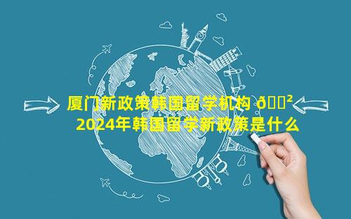 厦门新政策韩国留学机构 🌲  2024年韩国留学新政策是什么